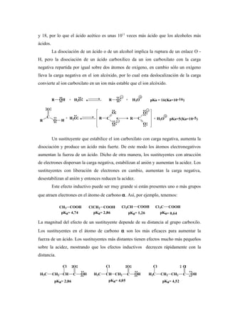y 18, por lo que el ácido acético es unas 1011
veces más ácido que los alcoholes más
ácidos.
La disociación de un ácido o de un alcohol implica la ruptura de un enlace O -
H, pero la disociación de un ácido carboxílico da un ion carboxilato con la carga
negativa repartida por igual sobre dos átomos de oxígeno, en cambio sólo un oxígeno
lleva la carga negativa en el ion alcóxido, por lo cual esta deslocalización de la carga
convierte al ion carboxilato en un ion más estable que el ion alcóxido.
Un sustituyente que estabilice el ion carboxilato con carga negativa, aumenta la
disociación y produce un ácido más fuerte. De este modo los átomos electronegativos
aumentan la fuerza de un ácido. Dicho de otra manera, los sustituyentes con atracción
de electrones dispersan la carga negativa, estabilizan al anión y aumentan la acidez. Los
sustituyentes con liberación de electrones en cambio, aumentan la carga negativa,
desestabilizan al anión y entonces reducen la acidez.
Este efecto inductivo puede ser muy grande si están presentes uno o más grupos
que atraen electrones en el átomo de carbono α. Así, por ejemplo, tenemos:
La magnitud del efecto de un sustituyente depende de su distancia al grupo carboxilo.
Los sustituyentes en el átomo de carbono α son los más eficaces para aumentar la
fuerza de un ácido. Los sustituyentes más distantes tienen efectos mucho más pequeños
sobre la acidez, mostrando que los efectos inductivos decrecen rápidamente con la
distancia.
R OH + H2O R O + H3O pKa = 16(Ka=10-16)
R
C
O H
O
+ H2O R C
O
O
R C
O
O
+ H3O pKa=5(Ka=10-5)
CH3 COOH
pKa= 4,74
ClCH2 COOH
pKa= 2,86
Cl2CH COOH
pKa= 1,26
Cl3C COOH
pKa= 0,64
H3C CH2 CH
Cl
C
O
OH H3C CH CH2 C
O
OH
Cl
H2C CH2 CH2 C
O
OH
Cl
pKa= 2,86 pKa= 4,05 pKa= 4,52
 
