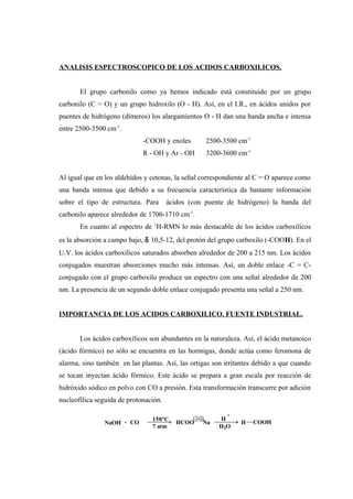 ANALISIS ESPECTROSCOPICO DE LOS ACIDOS CARBOXILICOS.
El grupo carbonilo como ya hemos indicado está constituido por un grupo
carbonilo (C = O) y un grupo hidroxilo (O - H). Así, en el I.R., en ácidos unidos por
puentes de hidrógeno (dímeros) los alargamientos O - H dan una banda ancha e intensa
entre 2500-3500 cm-1
.
-COOH y enoles 2500-3500 cm-1
R - OH y Ar - OH 3200-3600 cm-1
Al igual que en los aldehídos y cetonas, la señal correspondiente al C = O aparece como
una banda intensa que debido a su frecuencia característica da bastante información
sobre el tipo de estructura. Para ácidos (con puente de hidrógeno) la banda del
carbonilo aparece alrededor de 1700-1710 cm-1
.
En cuanto al espectro de 1
H-RMN lo más destacable de los ácidos carboxílicos
es la absorción a campo bajo, δ 10,5-12, del protón del grupo carboxílo (-COOH). En el
U.V. los ácidos carboxílicos saturados absorben alrededor de 200 a 215 nm. Los ácidos
conjugados muestran absorciones mucho más intensas. Así, un doble enlace -C = C-
conjugado con el grupo carboxílo produce un espectro con una señal alrededor de 200
nm. La presencia de un segundo doble enlace conjugado presenta una señal a 250 nm.
IMPORTANCIA DE LOS ACIDOS CARBOXILICO. FUENTE INDUSTRIAL.
Los ácidos carboxílicos son abundantes en la naturaleza. Así, el ácido metanoico
(ácido fórmico) no sólo se encuentra en las hormigas, donde actúa como feromona de
alarma, sino también en las plantas. Así, las ortigas son irritantes debido a que cuando
se tocan inyectan ácido fórmico. Este ácido se prepara a gran escala por reacción de
hidróxido sódico en polvo con CO a presión. Esta transformación transcurre por adición
nucleofílica seguida de protonación.
NaOH + CO
150ºC
7 atm
HCOO Na
H
+
H2O
H COOH
 