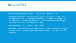 REACCIONES
 Obtención de sales de ácidos carboxílicos y amidas a partir del ácido:
 Los ácidos carboxílicos reaccionan con bases para formar sales. En estas sales el
hidrógeno del grupo -OH se reemplaza con el ion de un metal, por ejemplo Na+.
De esta forma, el ácido acético reacciona con hidrogenocarbonato de sodio para
dar acetato de sodio, dióxido de carbono y agua.
 CH3COOH+NaHCO3____CH3COO-Na+CO2+H2O
 Entonces, luego de haber obtenido la sal, podemos calentar la misma para llegar a
la amida mediante deshidratación.2 La reacción general y su mecanismo son los
siguientes:
 