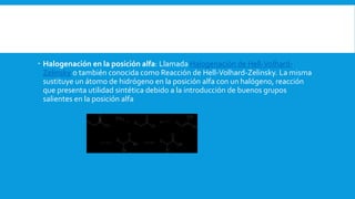  Halogenación en la posición alfa: Llamada Halogenación de Hell-Volhard-
Zelinsky o también conocida como Reacción de Hell-Volhard-Zelinsky. La misma
sustituye un átomo de hidrógeno en la posición alfa con un halógeno, reacción
que presenta utilidad sintética debido a la introducción de buenos grupos
salientes en la posición alfa
 