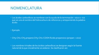 NOMENCLATURA
 Los ácidos carboxílicos se nombran con la ayuda de la terminación –oico o –ico
que se une al nombre del hidrocarburo de referencia y anteponiendo la palabra
ácido:
 Ejemplo
 CH3-CH2-CH3 propano CH3-CH2-COOH Ácido propanoico (propan + oico)
 Los nombres triviales de los ácidos carboxílicos se designan según la fuente
natural de la que inicialmente se aislaron. Se clasificaron así:
 