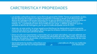 CARCTERISTICAY PROPIEDADES
 Los ácidos carboxílicos tienen como fórmula general R-COOH.Tienen propiedades ácidas;
los dos átomos de oxígeno son electronegativos y tienden a atraer a los electrones del
átomo de hidrógeno del grupo hidroxilo con lo que se debilita el enlace, produciéndose en
ciertas condiciones una ruptura heterolítica, cediendo el correspondiente protón o
hadrón, H+, y quedando el resto de la molécula con carga -1 debido al electrón que ha
perdido el átomo de hidrógeno, por lo que la molécula queda como R-COO-.
 Además, en este anión, la carga negativa se distribuye (se deslocaliza) simétricamente
entre los dos átomos de oxígeno, de forma que los enlaces carbono-oxígeno adquieren un
carácter de enlace parcialmente doble.
 Estos no solo son importantes y esenciales por su propia naturaleza, sino que además son
la materia primas al momento de preparar los derivados de acilo, tales como : los cloruros
de ácido, los ésteres, las amidas, y los tioésteres. Sin contar que en la mayoría de las rutas
biológicas están presentes.
 Generalmente los ácidos carboxílicos son ácidos débiles, con sólo un 1 % de sus moléculas
disociadas para dar los correspondientes iones, a temperatura ambiente y en disolución
acuosa.
 