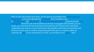  Pero sí son más ácidos que otros, en los que no se produce esa deslocalización
electrónica, como por ejemplo los alcoholes. Esto se debe a que
la estabilización por resonancia o deslocalización electrónica, provoca que la base
conjugada del ácido sea más estable que la base conjugada del alcohol y por lo
tanto, la concentración de protones provenientes de la disociación del ácido
carboxílico sea mayor a la concentración de aquellos protones provenientes del
alcohol; hecho que se verifica experimentalmente por sus valores relativos
menores de pKa. El ion resultante, R-COO-, se nombra con el sufijo "-ato".
 