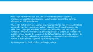  Oxidación de aldehídos con aire, utilizando catalizadores de cobalto y
manganeso. Los aldehídos necesarios son obtenidos fácilmente a partir de
alquenos por hidroformilación.
 Oxidación de hidrocarburos usando aire. Para los alcanos más simples, el método
no es selectivo. Los compuestos alélicos y bencílicos sufren oxidaciones más
selectivas. Los grupos alquilo en un anillo bencénico se oxidan hasta el grupo
carboxilo (-COOH), sin importar la longitud previa de la cadena. La formación de
ácido benzoico a partir del tolueno, de ácidoTere ftálico a partir del p-xileno, y de
ácido ftálico a partir del o-xileno, son algunas conversiones ilustrativas a gran
escala. El ácido acrílico se genera a partir del propeno.1
 Deshidrogenación de alcoholes, catalizada por bases.
 