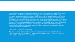  La carbonización es el método más versátil cuando va acompañado a la adición de agua.
Este método es efectivo para alquenos que generan carbonaciones secundarios y
terciarios, por ejemplo, de isobutileno a ácido piválico. En la reacción de Koch, la adición
de agua y monóxido de carbono (CO) a alquenos está catalizada por ácidos fuertes. El
ácido acético y el ácido fórmico son producidos por la carbonilación del metanol, llevada a
cabo con yodo y alcóxido, quienes actúan como promotores, y frecuentemente con altas
presiones de monóxido de carbono, generalmente involucrando varios pasos hidrolíticos
adicionales, en el proceso Monsanto y el proceso Cativa. Las hidrocarboxilaciones
involucran la adición simultánea de agua y CO.Tales reacciones son llamadas algunas
veces como "Química de Reppe":
 HCCH + CO + H2O → CH2=CHCO2H
 Algunos ácidos carboxílicos de cadena larga son obtenidos por la hidrólisis de los
triglicéridos obtenidos de aceites y grasas de plantas y animales. Estos métodos están
relacionados con la elaboración del jabón.
 