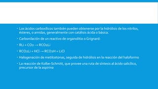  Los ácidos carboxílicos también pueden obtenerse por la hidrólisis de los nitrilos,
ésteres, o amidas, generalmente con catálisis ácida o básica.
 Carbonilación de un reactivo de organolitio o Grignard:
 RLi + CO2 → RCO2Li
 RCO2Li + HCl → RCO2H + LiCl
 Halogenación de metilcetonas, seguida de hidrólisis en la reacción del haloformo
 La reacción de Kolbe-Schmitt, que provee una ruta de síntesis al ácido salicílico,
precursor de la aspirina
 