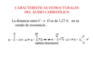 CARACTERÍSTICAS ESTRUCTURALES
         DEL ÁCIDO CARBOXÍLICO

    La distancia entre C  O es de 1,27 A en su
      estado de resonancia .

     O              O              :O:
                                                    O +
R    C   O-H    R    C :O:      R C      O   R    C - H
                    HIBRIDO RESONANTE               O
 