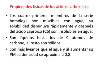 Propiedades físicas de los ácidos carboxílicos

• Los cuatro primeros miembros de la serie
  homóloga son miscibles con agua, su
  solubilidad disminuye rápidamente y después
  del ácido caproico (C6) son insolubles en agua.
• Son líquidos hasta los de 9 átomos de
  carbono, el resto son sólidos.
• Son más livianos que el agua y al aumentar su
  PM su densidad se aproxima a 0,8.
 