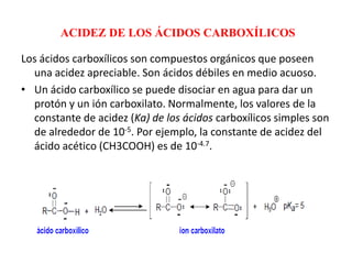 ACIDEZ DE LOS ÁCIDOS CARBOXÍLICOS

Los ácidos carboxílicos son compuestos orgánicos que poseen
  una acidez apreciable. Son ácidos débiles en medio acuoso.
• Un ácido carboxílico se puede disociar en agua para dar un
  protón y un ión carboxilato. Normalmente, los valores de la
  constante de acidez (Ka) de los ácidos carboxílicos simples son
  de alrededor de 10-5. Por ejemplo, la constante de acidez del
  ácido acético (CH3COOH) es de 10-4.7.
 