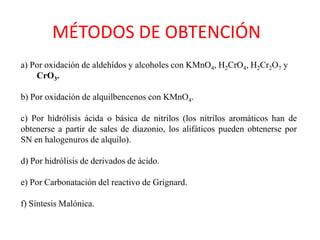 MÉTODOS DE OBTENCIÓN
a) Por oxidación de aldehídos y alcoholes con KMnO4, H2CrO4, H2Cr2O7 y
    CrO3.

b) Por oxidación de alquilbencenos con KMnO4.

c) Por hidrólisis ácida o básica de nitrilos (los nitrilos aromáticos han de
obtenerse a partir de sales de diazonio, los alifáticos pueden obtenerse por
SN en halogenuros de alquilo).

d) Por hidrólisis de derivados de ácido.

e) Por Carbonatación del reactivo de Grignard.

f) Síntesis Malónica.
 