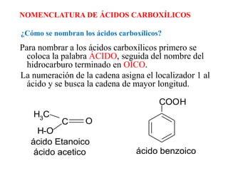 NOMENCLATURA DE ÁCIDOS CARBOXÍLICOS

¿Cómo se nombran los ácidos carboxílicos?
Para nombrar a los ácidos carboxílicos primero se
  coloca la palabra ÁCIDO, seguida del nombre del
  hidrocarburo terminado en OICO.
La numeración de la cadena asigna el localizador 1 al
  ácido y se busca la cadena de mayor longitud.

                                        COOH
   H3C
           C      O
     H-O
   ácido Etanoico
    ácido acetico                ácido benzoico
 
