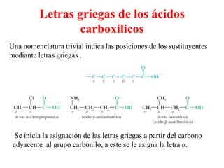Letras griegas de los ácidos
                 carboxílicos
Una nomenclatura trivial indica las posiciones de los sustituyentes
mediante letras griegas .




  Se inicia la asignación de las letras griegas a partir del carbono
 adyacente al grupo carbonilo, a este se le asigna la letra α.
 