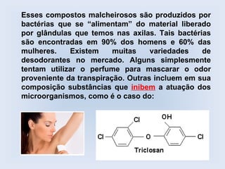 Esses compostos malcheirosos são produzidos por
bactérias que se “alimentam” do material liberado
por glândulas que temos nas axilas. Tais bactérias
são encontradas em 90% dos homens e 60% das
mulheres.    Existem     muitas    variedades   de
desodorantes no mercado. Alguns simplesmente
tentam utilizar o perfume para mascarar o odor
proveniente da transpiração. Outras incluem em sua
composição substâncias que inibem a atuação dos
microorganismos, como é o caso do:
 