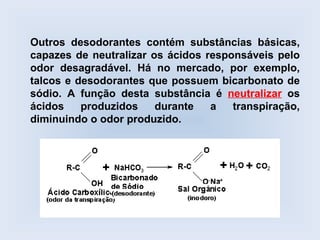 Outros desodorantes contém substâncias básicas,
capazes de neutralizar os ácidos responsáveis pelo
odor desagradável. Há no mercado, por exemplo,
talcos e desodorantes que possuem bicarbonato de
sódio. A função desta substância é neutralizar os
ácidos    produzidos    durante   a   transpiração,
diminuindo o odor produzido.
 