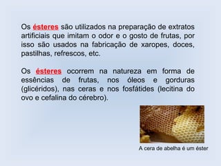 Os ésteres são utilizados na preparação de extratos
artificiais que imitam o odor e o gosto de frutas, por
isso são usados na fabricação de xaropes, doces,
pastilhas, refrescos, etc.

Os ésteres ocorrem na natureza em forma de
essências de frutas, nos óleos e gorduras
(glicéridos), nas ceras e nos fosfátides (lecitina do
ovo e cefalina do cérebro).




                                    A cera de abelha é um éster
 