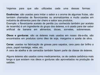 Vejamos    para   que   são   utilizadas   cada   uma   dessas    formas:

Essências: são usadas para imitar o sabor e o aroma de algumas frutas, são
também chamadas de flavorizantes ou aromatizantes e muito usadas em
indústria de alimentos para dar cheiro e sabor aos produtos.
Exemplo: o flavorizante acetato de pentila (ou conhecido também por acetato
de isoamila) é um ingrediente do grupo dos ésteres, e é usado para dar sabor
artificial de banana em alimentos, doces, sorvetes, sobremesas.

Óleos e gorduras: são os ésteres mais usados em nosso dia-a-dia, são
encontrados em produtos como óleo de soja, margarina e azeite de oliva.

Ceras: usadas na fabricação de graxas para sapatos, cera para dar brilho a
pisos, papel manteiga, velas, etc.
A cera de abelha e de carnaúba também fazem parte da classe de ésteres.

Alguns ésteres são usados como medicamentos, os de cadeia carbônica mais
longa e que existem nos óleos e gorduras são aproveitados na produção de
sabões.
 