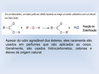 Apesar do odor agradável dos ésteres, eles raramente são
usados em perfumes que são aplicados ao corpo.
Geralmente, são usados hidrocarbonetos, cetonas e
éteres de origem natural.
 