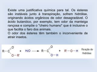 Existe uma justificativa química para tal. Os ésteres
são instáveis junto à transpiração, sofrem hidrólise,
originando ácidos orgânicos de odor desagradável. O
ácido butanóico, por exemplo, tem odor da manteiga
rançosa e compõe o "cheiro humano" que é inclusive o
que facilita o faro dos animais.
O odor dos ésteres têm também o inconveniente de
atrair insetos.
 