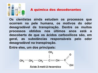 A química dos desodorantes

Os cientistas ainda estudam os processos que
ocorrem na pele humana, os motivos do odor
desagradável da transpiração. Dentre os muitos
processos obtidos nos últimos anos está a
descoberta de que os ácidos carboxílicos são, em
geral, as substâncias responsáveis pelo odor
desagradável na transpiração.
Entre eles, um dos principais:
 