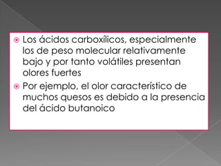  Los ácidos carboxílicos, especialmente
  los de peso molecular relativamente
  bajo y por tanto volátiles presentan
  olores fuertes
 Por ejemplo, el olor característico de
  muchos quesos es debido a la presencia
  del ácido butanoico
 