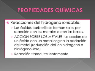    Reacciones del hidrógeno ionizable:
    › Los ácidos carboxílicos forman sales por
      reacción con los metales o con las bases.
    › ACCIÓN SOBRE LOS METALES: La acción de
      un ácido con un metal origina la oxidación
      del metal (reducción del ion hidrógeno a
      hidrógeno libre)
    › Reacción transcurre lentamente
 