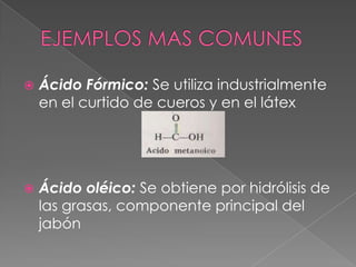    Ácido Fórmico: Se utiliza industrialmente
    en el curtido de cueros y en el látex




   Ácido oléico: Se obtiene por hidrólisis de
    las grasas, componente principal del
    jabón
 