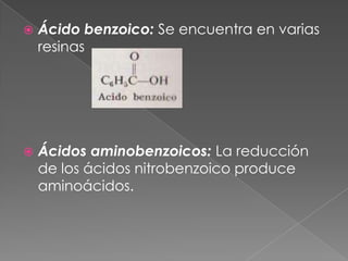    Ácido benzoico: Se encuentra en varias
    resinas




   Ácidos aminobenzoicos: La reducción
    de los ácidos nitrobenzoico produce
    aminoácidos.
 