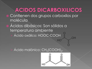  Contienen dos grupos carboxilos por
  molécula
 Ácidos dibásicos: Son sólidos a
  temperatura ambiente
    › Ácido oxálico: HOOC-COOH



    › Ácido malónico: CH2(COOH)2.
 
