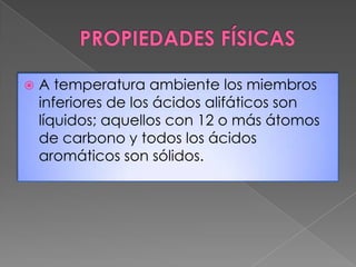    A temperatura ambiente los miembros
    inferiores de los ácidos alifáticos son
    líquidos; aquellos con 12 o más átomos
    de carbono y todos los ácidos
    aromáticos son sólidos.
 