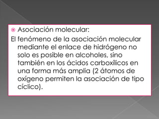   Asociación molecular:
El fenómeno de la asociación molecular
   mediante el enlace de hidrógeno no
   solo es posible en alcoholes, sino
   también en los ácidos carboxílicos en
   una forma más amplia (2 átomos de
   oxígeno permiten la asociación de tipo
   cíclico).
 