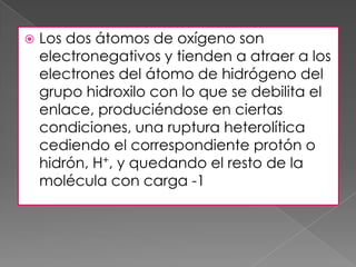    Los dos átomos de oxígeno son
    electronegativos y tienden a atraer a los
    electrones del átomo de hidrógeno del
    grupo hidroxilo con lo que se debilita el
    enlace, produciéndose en ciertas
    condiciones, una ruptura heterolítica
    cediendo el correspondiente protón o
    hidrón, H+, y quedando el resto de la
    molécula con carga -1
 