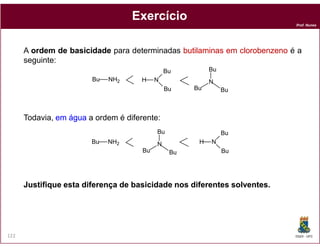 Prof. Nunes
ExercícioExercício
A ordemordem dede basicidadebasicidade para determinadas butilaminasbutilaminas emem clorobenzenoclorobenzeno é a
seguinte:
Todavia, emem águaágua a ordem é diferente:
NH2Bu N
Bu
Bu
H N
BuBu
Bu
DQOI - UFC122
JustifiqueJustifique estaesta diferençadiferença dede basicidadebasicidade nosnos diferentesdiferentes solventessolventes..
NH2Bu N
Bu
Bu
HN
BuBu
Bu
 