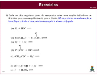 Prof. Nunes
ExercíciosExercícios
1) Cada um dos seguintes pares de compostos sofre uma reação ácido-base de
Brønsted para que o equilíbrio está para a direita. DêDê osos produtosprodutos dede cadacada reação,reação, ee
identifiqueidentifique oo ácido,ácido, aa base,base, oo ácidoácido conjugadoconjugado ee aa basebase conjugadaconjugada.
DQOI - UFC132
 