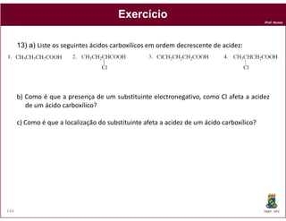 Prof. Nunes
ExercícioExercício
13) a) Liste os seguintes ácidos carboxílicos em ordem decrescente de acidez:
b) Como é que a presença de um substituinte electronegativo, como Cl afeta a acidez
de um ácido carboxílico?
DQOI - UFC144
c) Como é que a localização do substituinte afeta a acidez de um ácido carboxílico?
 