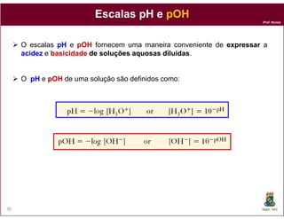 Prof. Nunes
Escalas pH eEscalas pH e pOHpOH
O escalas pHpH e pOHpOH fornecem uma maneira conveniente de expressar a
acidezacidez e basicidadebasicidade dede soluçõessoluções aquosasaquosas diluídasdiluídas.
O pHpH e pOHpOH de uma solução são definidos como:
DQOI - UFC30
 