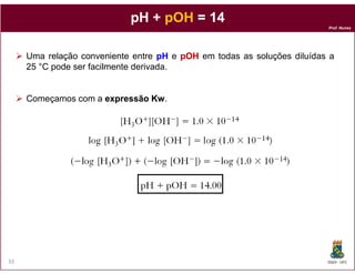 Prof. Nunes
pH +pH + pOHpOH = 14= 14
Uma relação conveniente entre pHpH e pOHpOH em todas as soluções diluídas a
25 °C pode ser facilmente derivada.
Começamos com a expressãoexpressão KwKw.
DQOI - UFC33
 