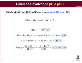 Prof. Nunes
CálculosCálculos EnvolvendoEnvolvendo pH epH e pOHpOH
Calcule a [HCalcule a [H33OO++], pH, [OH], pH, [OH--], pOH], pOH para uma solução 0,015 M de HNOsolução 0,015 M de HNO33.
DQOI - UFC36
 