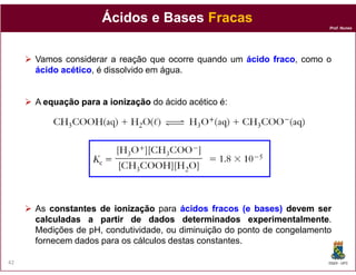 Prof. Nunes
ÁcidosÁcidos e Basese Bases FracasFracas
Vamos considerar a reação que ocorre quando um ácidoácido fracofraco, como o
ácidoácido acéticoacético, é dissolvido em água.
A equaçãoequação parapara aa ionizaçãoionização do ácido acético é:
DQOI - UFC42
As constantesconstantes dede ionizaçãoionização para ácidosácidos fracosfracos (e(e bases)bases) devemdevem serser
calculadascalculadas aa partirpartir dede dadosdados determinadosdeterminados experimentalmenteexperimentalmente.
Medições de pH, condutividade, ou diminuição do ponto de congelamento
fornecem dados para os cálculos destas constantes.
 