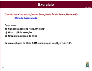 Prof. Nunes
ExercícioExercício
Cálculo das Concentrações na Solução de Ácido Fraco, Usando Ka
-- MétodoMétodo AproximadoAproximado
DetermineDetermine::
a)a) ConcentraçõesConcentrações dodo HNicHNic,, HH++ ee NicNic--
b)b) QualQual oo pHpH dada soluçãosolução
c)c) GrauGrau dede ionizaçãoionização dodo HNicHNic
DQOI - UFC49
c)c) GrauGrau dede ionizaçãoionização dodo HNicHNic
de uma solução de HNic 0,1M, sabendo-se que Ka = 1,4 x 10-5.
 