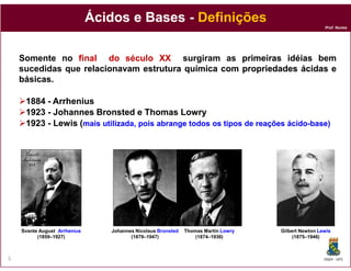 Prof. Nunes
Ácidos e BasesÁcidos e Bases -- DefiniçõesDefinições
Somente no finalfinal dodo séculoséculo XXXX surgiram as primeirasprimeiras idéiasidéias bem
sucedidas que relacionavamrelacionavam estruturaestrutura químicaquímica comcom propriedadespropriedades ácidasácidas ee
básicasbásicas.
18841884 -- ArrheniusArrhenius
19231923 -- JohannesJohannes BronstedBronsted e Thomase Thomas LowryLowry
19231923 -- Lewis (Lewis (mais utilizada, pois abrange todos os tipos de reaçõesmais utilizada, pois abrange todos os tipos de reações ácidoácido--basebase))
DQOI - UFC5
Svante August ArrheniusArrhenius
(1859–1927)
Johannes Nicolaus Bronsted
(1879–1947)
Thomas Martin LowryLowry
(1874–1936)
Gilbert Newton LewisLewis
(1875–1946)
 