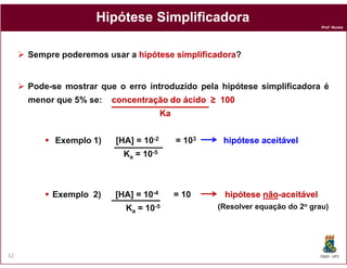 Prof. Nunes
HipóteseHipótese SimplificadoraSimplificadora
Sempre poderemos usar a hipótese simplificadorahipótese simplificadora?
Pode-se mostrar que o erro introduzido pela hipótese simplificadora é
menor que 5% se: concentraçãoconcentração dodo ácidoácido ≥≥ 100100
KaKa
DQOI - UFC52
(Resolver equação do 2o grau)
Exemplo 1) [HA] = 10-2 = 103 hipótesehipótese aceitávelaceitável
Ka = 10-5
Exemplo 2) [HA] = 10-4 = 10 hipótesehipótese nãonão--aceitávelaceitável
Ka = 10-5
 