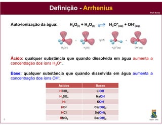 Prof. Nunes
DefiniçãoDefinição -- ArrheniusArrhenius
AutoAuto--ionização daionização da água:água: H2O(l) + H2O(l) H3O+
(aq) + OH-
(aq)
ÁcidoÁcido:: qualquer substância que quando dissolvida em água aumentaaumenta aa
concentraçãoconcentração dosdos íonsíons HH OO++.
DQOI - UFC6
Ácidos Bases
HHClO4 LiOHOH
HH2SO4 NaOHOH
HHI KOHOH
HHBr Ca(OHOH)2
HHCl Sr(OHOH)2
HHNO3 Ba(OHOH)2
concentraçãoconcentração dosdos íonsíons HH33OO++.
BaseBase:: qualquer substância que quando dissolvida em água aumentaaumenta aa
concentraçãoconcentração dosdos íonsíons OHOH--.
 