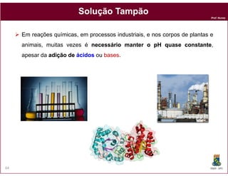 Prof. Nunes
SoluçãoSolução TampãoTampão
Em reações químicas, em processos industriais, e nos corpos de plantas e
animais, muitas vezes é necessárionecessário mantermanter oo pHpH quasequase constanteconstante,
apesar da adiçãoadição dede ácidosácidos ou basesbases.
DQOI - UFC64
 