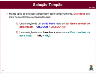 Prof. Nunes
SoluçãoSolução TampãoTampão
Muitos tipos de soluções apresentam esse comportamento. DoisDois tipostipos dos
mais frequentemente encontrados são:
1) Uma solução de um ácidoácido fracofraco mais um salsal iônicoiônico solúvelsolúvel dodo
ácidoácido fracofraco:: CHCH33COOHCOOH + CHCH33COOCOO-- NaNa++
2) Uma solução de uma basebase fracafraca, mais um salsal iônicoiônico solúvelsolúvel dada
basebase fracafraca:: NHNH33 + NHNH44ClCl
DQOI - UFC67
33 44
 