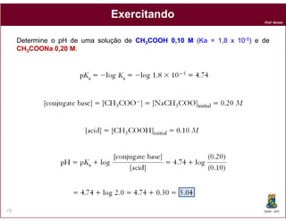 Prof. Nunes
ExercitandoExercitando
Determine o pH de uma solução de CHCH33COOHCOOH 00,,1010 MM (Ka(Ka == 11,,88 xx 1010--55)) e de
CHCH33COONaCOONa 00,,2020 MM.
DQOI - UFC73
 