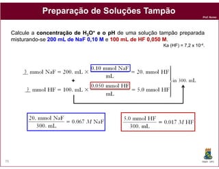 Prof. Nunes
PreparaçãoPreparação dede SoluçõesSoluções TampãoTampão
Calcule a concentraçãoconcentração dede HH33OO++ ee oo pHpH de uma solução tampão preparada
misturando-se 200200 mLmL dede NaFNaF 00,,1010 MM e 100100 mLmL dede HFHF 00,,050050 MM.
Ka (HF) = 7,2 x 10-4.
++
DQOI - UFC79
 