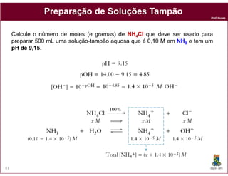 Prof. Nunes
PreparaçãoPreparação dede SoluçõesSoluções TampãoTampão
Calcule o número de moles (e gramas) de NHNH44ClCl que deve ser usado para
preparar 500 mL uma solução-tampão aquosa que é 0,10 M em NHNH33 e tem um
pHpH dede 99,,1515.
DQOI - UFC81
 