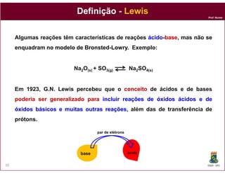 Definição - Lewis
                                                                       Prof. Nunes




     Algumas reações têm características de reações ácido-base mas não se
                                                    ácido-base,
     enquadram no modelo de Bronsted-Lowry Exemplo:
                            Bronsted-Lowry.


                         Na2O(s) + SO3(g)           Na2SO4(s)


     Em 1923, G.N. Lewis percebeu que o conceito de ácidos e de bases
     poderia ser generalizado para incluir reações de óxidos ácidos e de
     óxidos básicos e muitas outras reações além das de transferência de
                                    reações,
     prótons.

                                  par de elétrons




                           base                     ácido


10                                                                     DQOI - UFC
 