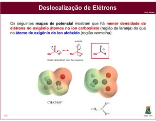 Deslocalização de Elétrons
                                                                              Prof. Nunes




      Os seguintes mapas de potencial mostram que há menor densidade de
      elétrons no oxigênio átomos no íon carboxilato (região de laranja) do que
      no átomo de oxigênio do íon alcóxido (região vermelha):




110                                                                           DQOI - UFC
 