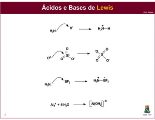 Ácidos e Bases de Lewis
                                                         Prof. Nunes




                                          +
                            H+          H3N          H
        H3N:




                       O            -            O
                                    O
                       S+                   S
      O2-                    O-
                   O                    O        O-




                                     +          -
                       BF3         H3N          BF3
     H3N:



                                                3+
        Al  3+
                 + 6 H2O          Al(OH2)6


12                                                       DQOI - UFC
 